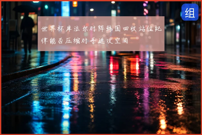 世界杯库法尔对阵韩国回收站位纪律能否压缩对手进攻空间