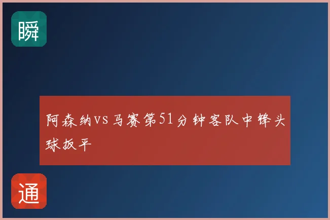 阿森纳vs马赛第51分钟客队中锋头球扳平