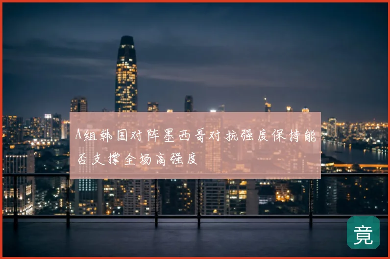 A组韩国对阵墨西哥对抗强度保持能否支撑全场高强度