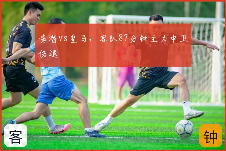 黄潜vs皇马,客队87分钟主力中卫伤退
