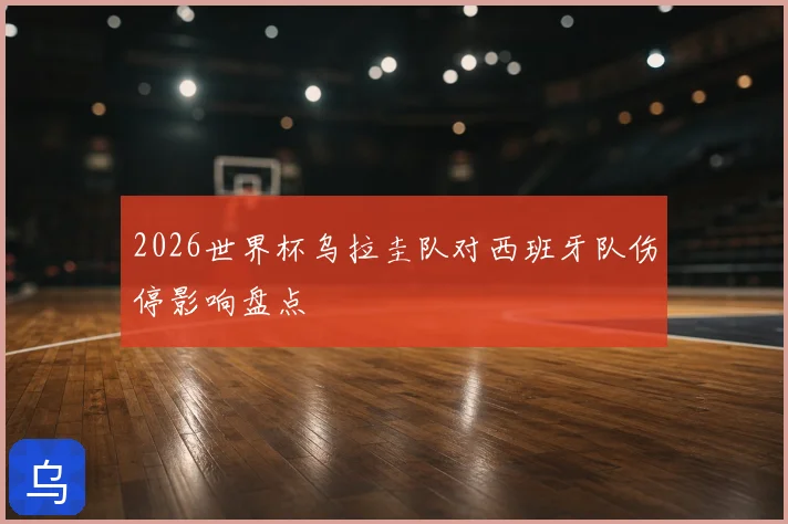 2026世界杯乌拉圭队对西班牙队伤停影响盘点
